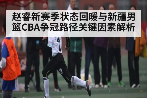赵睿新赛季状态回暖与新疆男篮CBA争冠路径关键因素解析