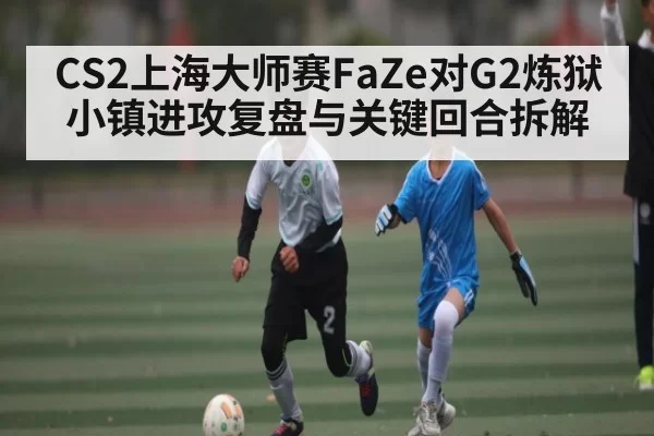 CS2上海大师赛FaZe对G2炼狱小镇进攻复盘与关键回合拆解